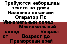 Требуются наборщицы текста на дому › Название вакансии ­ Оператор Пк › Минимальный оклад ­ 30 000 › Максимальный оклад ­ 40 000 › Возраст от ­ 18 › Возраст до ­ 60 - Приморский край, Артем г. Работа » Вакансии   . Приморский край,Артем г.